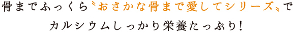 骨までふっくら〝おさかな骨まで愛してシリーズ〟でカルシウムしっかり栄養たっぷり!